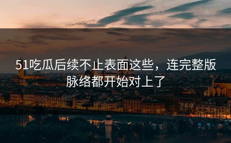 51吃瓜后续不止表面这些，连完整版脉络都开始对上了
