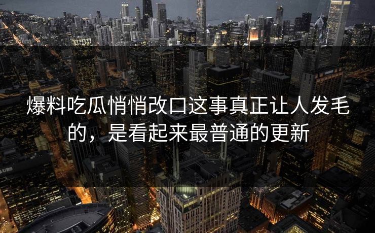 爆料吃瓜悄悄改口这事真正让人发毛的，是看起来最普通的更新