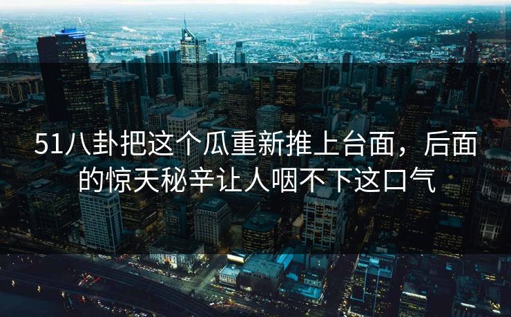 51八卦把这个瓜重新推上台面，后面的惊天秘辛让人咽不下这口气