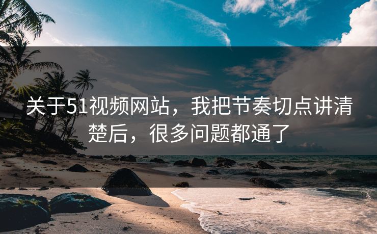 关于51视频网站，我把节奏切点讲清楚后，很多问题都通了