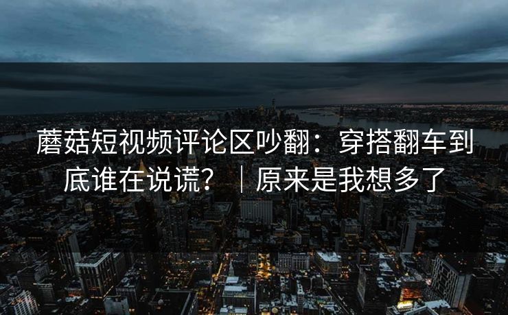 蘑菇短视频评论区吵翻：穿搭翻车到底谁在说谎？｜原来是我想多了