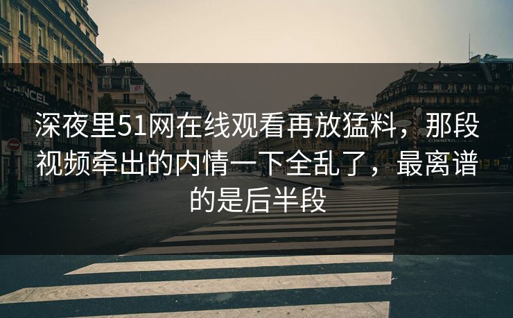 深夜里51网在线观看再放猛料，那段视频牵出的内情一下全乱了，最离谱的是后半段