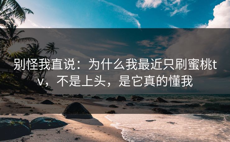 别怪我直说：为什么我最近只刷蜜桃tv，不是上头，是它真的懂我