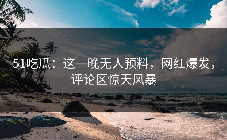 51吃瓜:这一晚无人预料,网红爆发,评论区惊天风暴