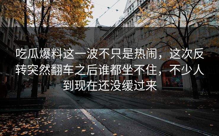 吃瓜爆料这一波不只是热闹，这次反转突然翻车之后谁都坐不住，不少人到现在还没缓过来