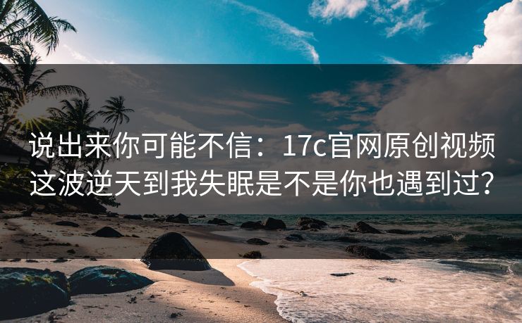 说出来你可能不信:17c官网原创视频这波逆天到我失眠是不是你也遇到过? 说出来你可能不信:17c官网原创视频这波逆天到我失眠是不是你也遇到过?