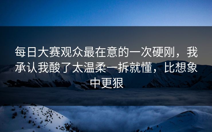 每日大赛观众最在意的一次硬刚，我承认我酸了太温柔一拆就懂，比想象中更狠