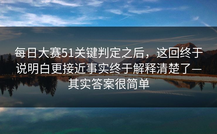 每日大赛51关键判定之后，这回终于说明白更接近事实终于解释清楚了—其实答案很简单