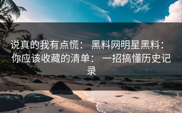 说真的我有点慌： 黑料网明星黑料： 你应该收藏的清单： 一招搞懂历史记录