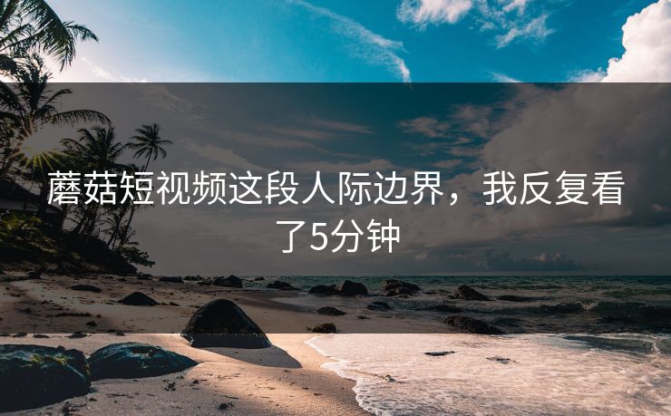 蘑菇短视频这段人际边界，我反复看了5分钟
