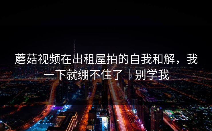 蘑菇视频在出租屋拍的自我和解，我一下就绷不住了｜别学我