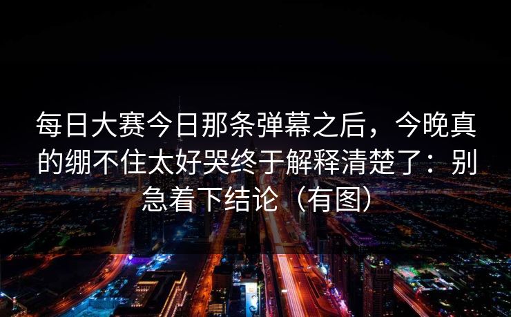 每日大赛今日那条弹幕之后,今晚真的绷不住太好哭终于解释清楚了:别急着下结论(有图) 每日大赛今日那条弹幕之后,今晚真的绷不住太好哭终于解释清楚了:别急着下结论(有图)