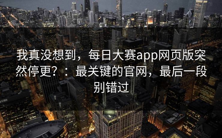 我真没想到，每日大赛app网页版突然停更？：最关键的官网，最后一段别错过