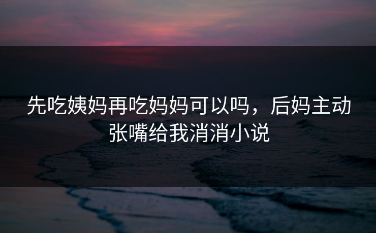 先吃姨妈再吃妈妈可以吗，后妈主动张嘴给我消消小说