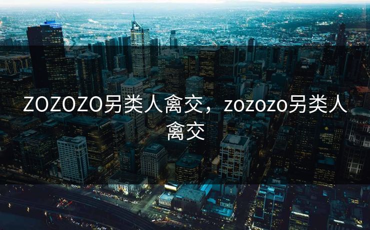 ZOZOZO另类人禽交，zozozo另类人禽交