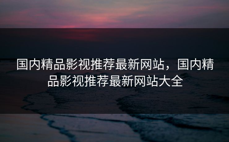 国内精品影视推荐最新网站，国内精品影视推荐最新网站大全