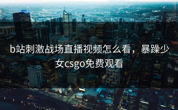 b站刺激战场直播视频怎么看，暴躁少女csgo免费观看
