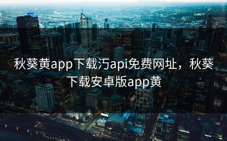 秋葵黄app下载汅api免费网址,秋葵下载安卓版app黄 秋葵黄app下载汅api免费网址,秋葵下载安卓版app黄