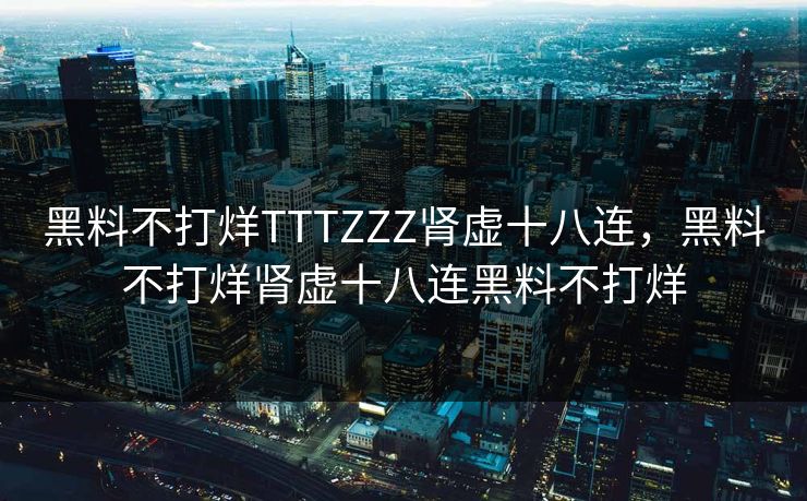 黑料不打烊TTTZZZ肾虚十八连，黑料不打烊肾虚十八连黑料不打烊