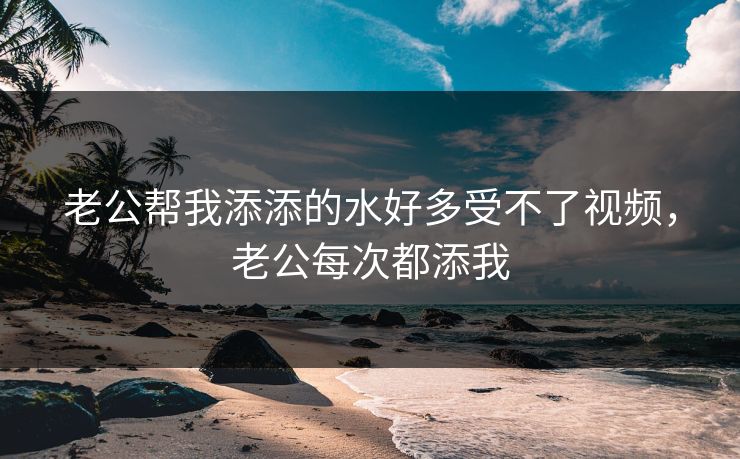 老公帮我添添的水好多受不了视频，老公每次都添我