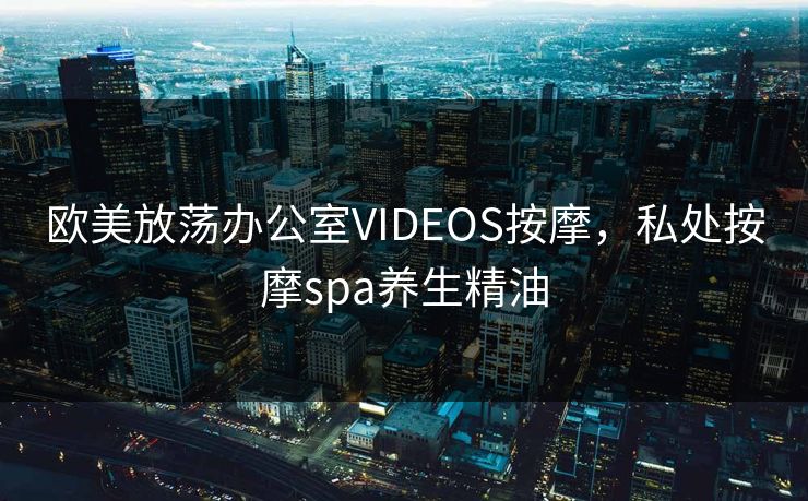 欧美放荡办公室VIDEOS按摩，私处按摩spa养生精油