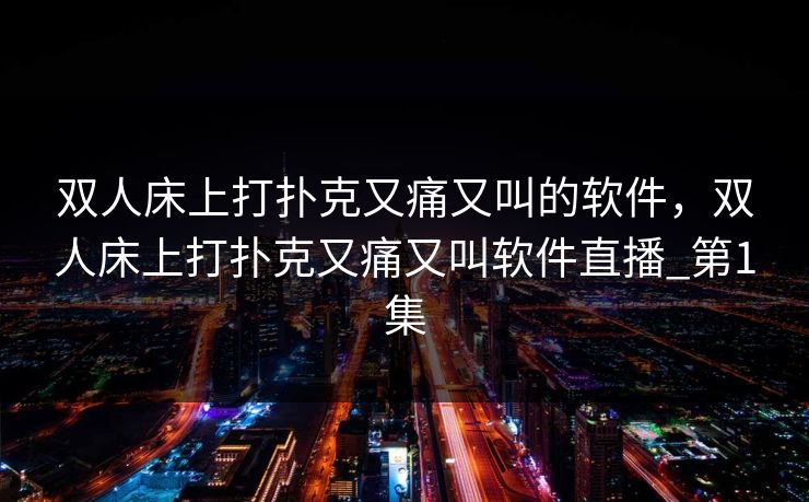 双人床上打扑克又痛又叫的软件，双人床上打扑克又痛又叫软件直播_第1集