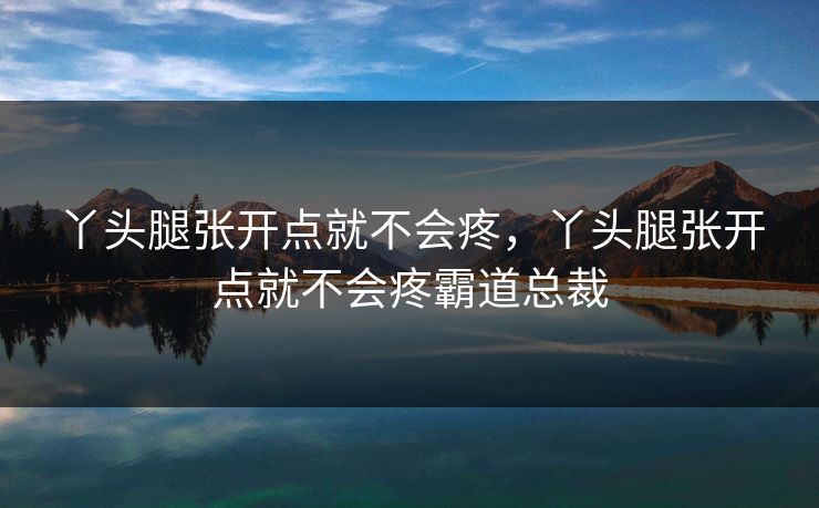 丫头腿张开点就不会疼，丫头腿张开点就不会疼霸道总裁