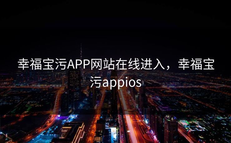 幸福宝污APP网站在线进入,幸福宝污appios 幸福宝污APP网站在线进入,幸福宝污appios
