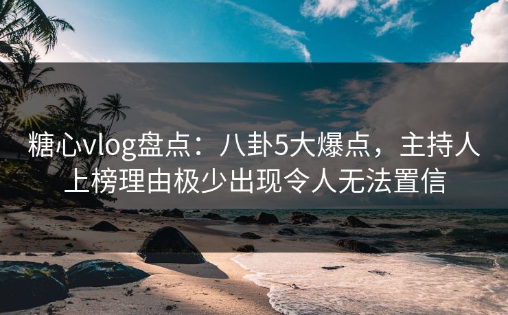 糖心vlog盘点：八卦5大爆点，主持人上榜理由极少出现令人无法置信