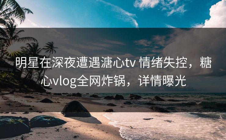 明星在深夜遭遇溏心tv 情绪失控，糖心vlog全网炸锅，详情曝光