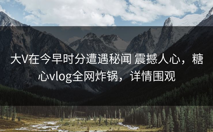 大V在今早时分遭遇秘闻 震撼人心，糖心vlog全网炸锅，详情围观