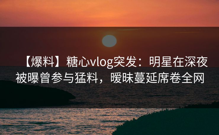 【爆料】糖心vlog突发：明星在深夜被曝曾参与猛料，暧昧蔓延席卷全网