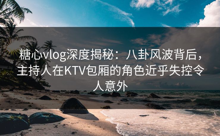 糖心vlog深度揭秘:八卦风波背后,主持人在KTV包厢的角色近乎失控令人意外