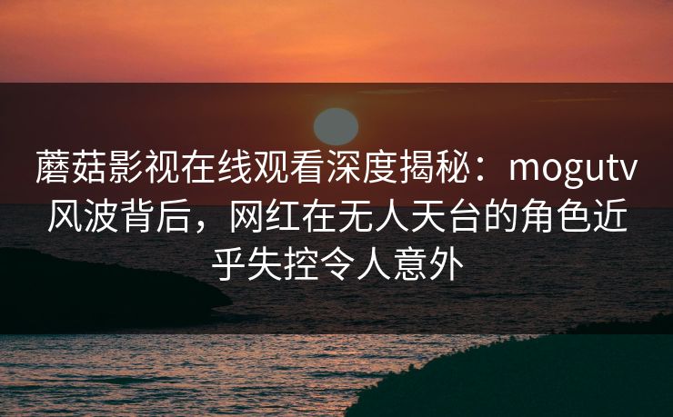 蘑菇影视在线观看深度揭秘：mogutv风波背后，网红在无人天台的角色近乎失控令人意外