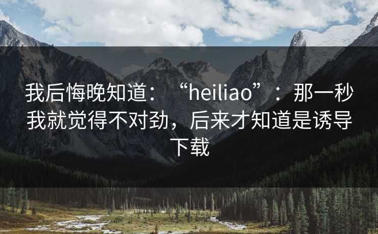 我后悔晚知道:“heiliao”:那一秒我就觉得不对劲,后来才知道是诱导下载
