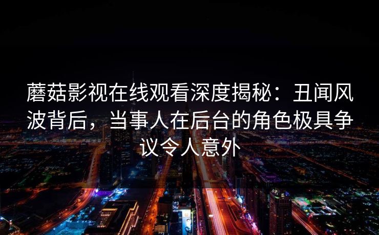 蘑菇影视在线观看深度揭秘:丑闻风波背后,当事人在后台的角色极具争议令人意外