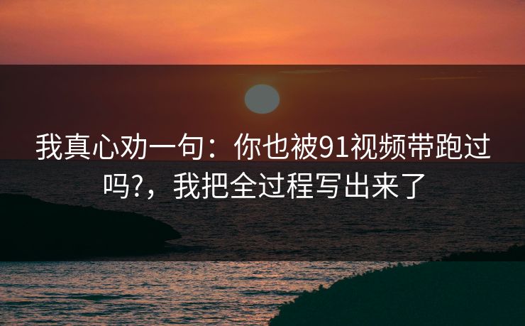 我真心劝一句:你也被91视频带跑过吗?,我把全过程写出来了 我真心劝一句:你也被91视频带跑过吗?,我把全过程写出来了