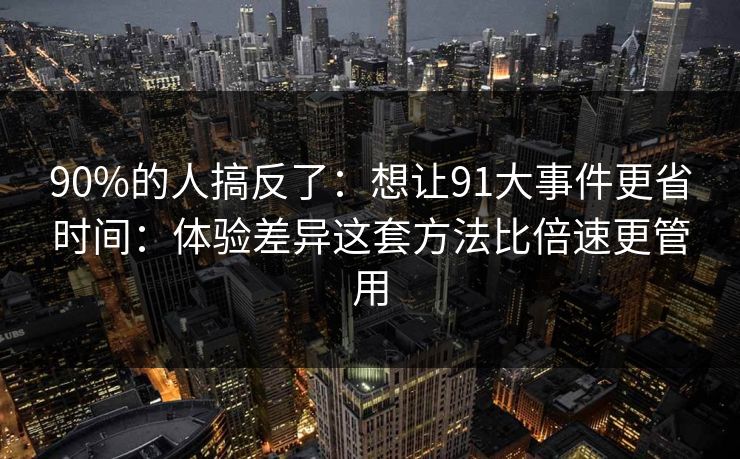 90%的人搞反了：想让91大事件更省时间：体验差异这套方法比倍速更管用