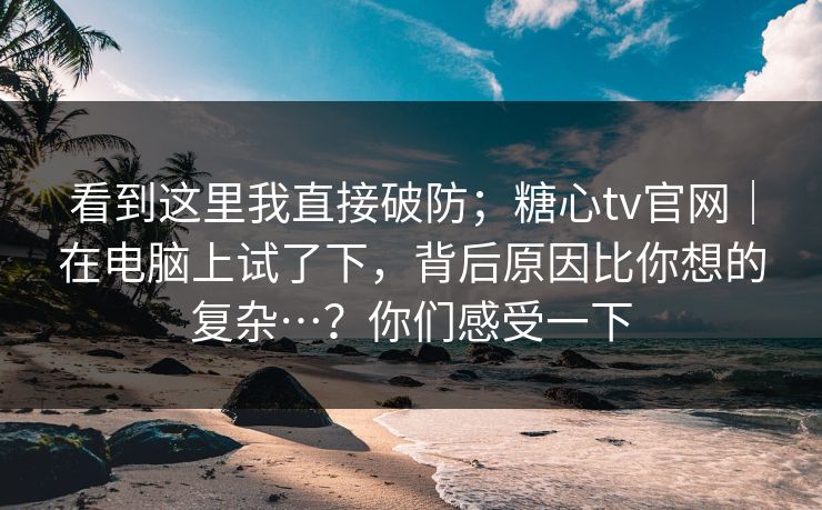 看到这里我直接破防；糖心tv官网｜在电脑上试了下，背后原因比你想的复杂…？你们感受一下